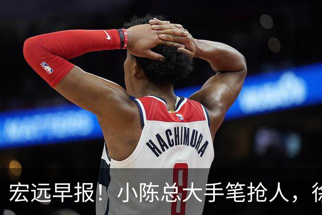 宏远早报！小陈总大手笔抢人，徐杰将拿顶薪，周鹏归队职务曝光！