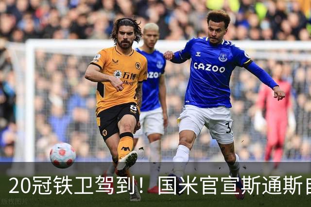20冠铁卫驾到！国米官宣斯通斯自由身加盟 32岁正是大好年华